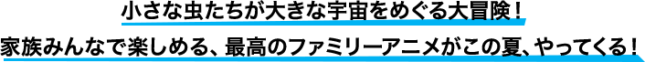 小さな虫たちが大きな宇宙をめぐる大冒険！家族みんなで楽しめる、最高のファミリーアニメがこの夏、やってくる！